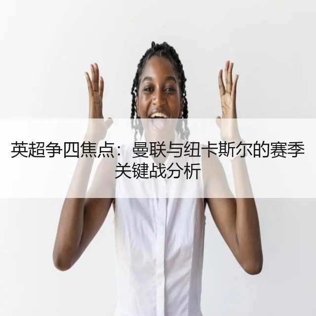 英超争四焦点：曼联与纽卡斯尔的赛季关键战分析