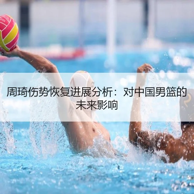 周琦伤势恢复进展分析:对中国男篮的未来影响