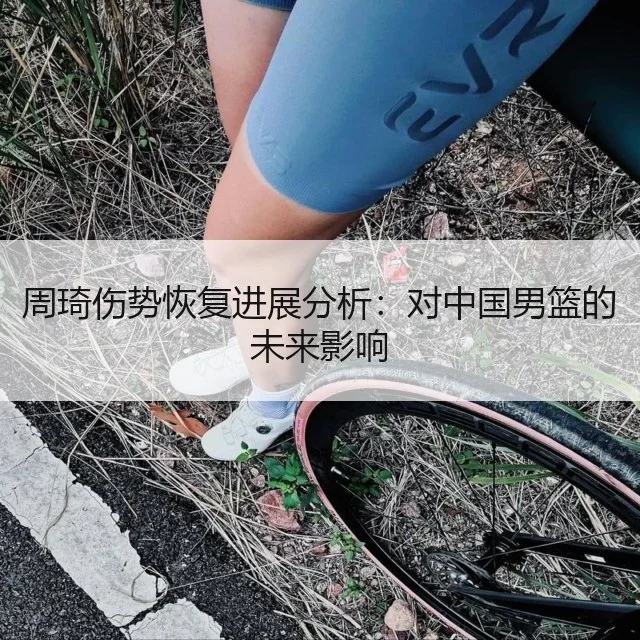周琦伤势恢复进展分析：对中国男篮的未来影响